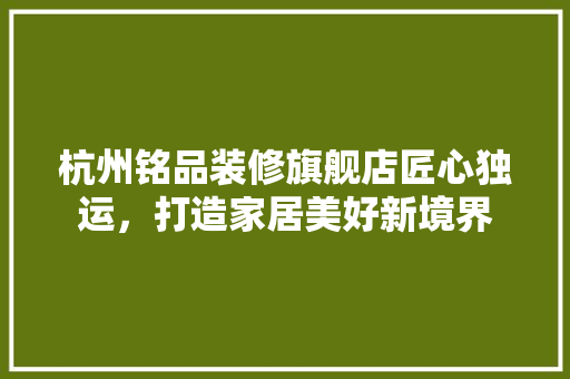 杭州铭品装修旗舰店匠心独运，打造家居美好新境界