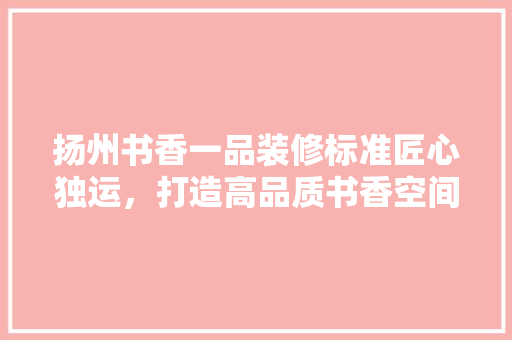 扬州书香一品装修标准匠心独运，打造高品质书香空间
