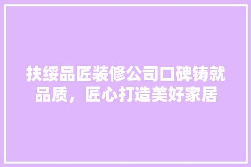 扶绥品匠装修公司口碑铸就品质，匠心打造美好家居