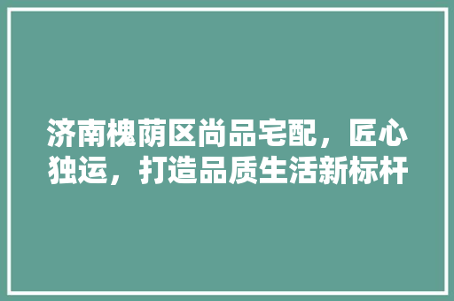 济南槐荫区尚品宅配，匠心独运，打造品质生活新标杆
