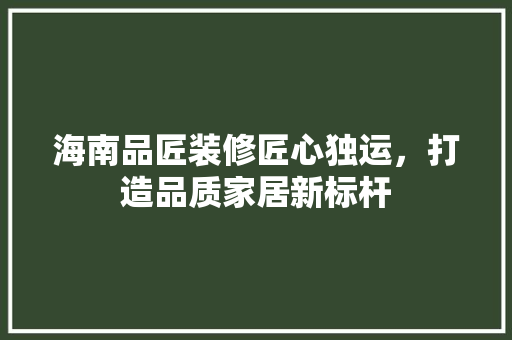 海南品匠装修匠心独运，打造品质家居新标杆