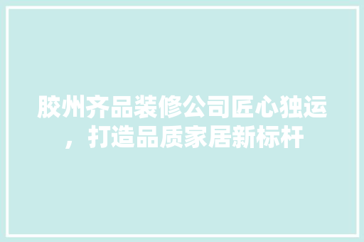 胶州齐品装修公司匠心独运，打造品质家居新标杆