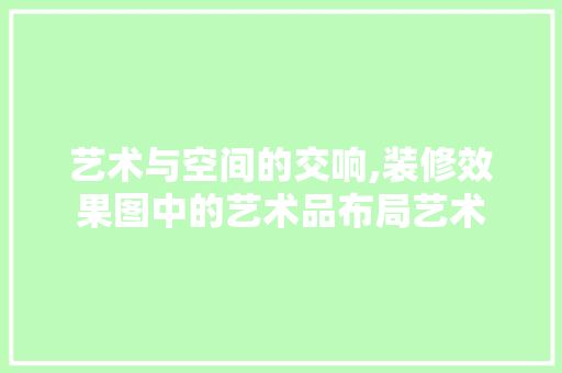 艺术与空间的交响,装修效果图中的艺术品布局艺术