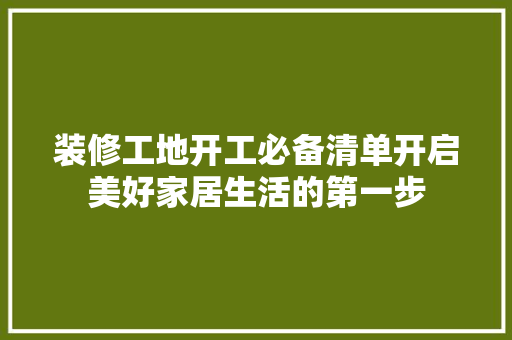 装修工地开工必备清单开启美好家居生活的第一步