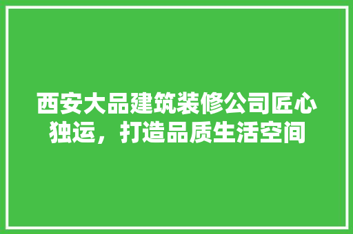 西安大品建筑装修公司匠心独运，打造品质生活空间
