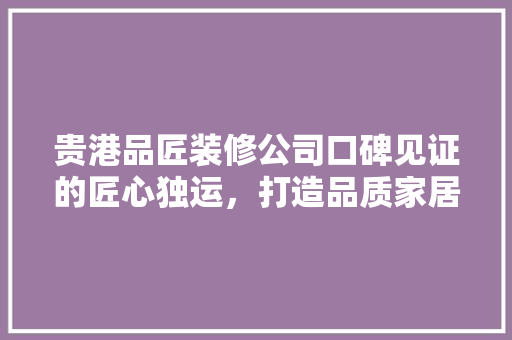 贵港品匠装修公司口碑见证的匠心独运，打造品质家居新标杆