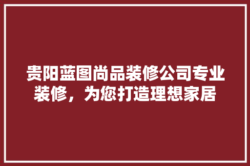 贵阳蓝图尚品装修公司专业装修，为您打造理想家居