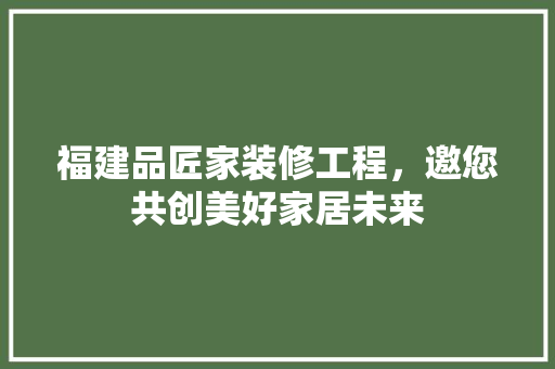福建品匠家装修工程，邀您共创美好家居未来