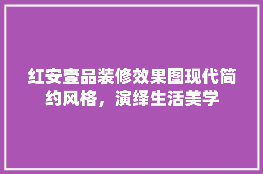 红安壹品装修效果图现代简约风格，演绎生活美学