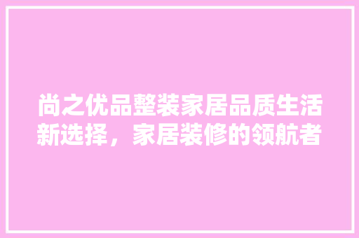 尚之优品整装家居品质生活新选择，家居装修的领航者