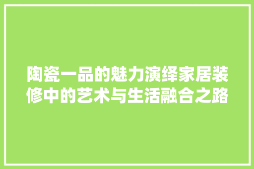 陶瓷一品的魅力演绎家居装修中的艺术与生活融合之路
