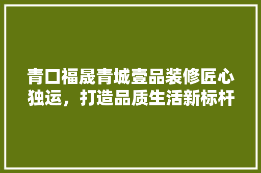 青口福晟青城壹品装修匠心独运，打造品质生活新标杆
