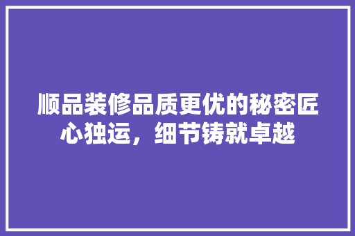 顺品装修品质更优的秘密匠心独运，细节铸就卓越