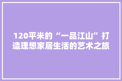 120平米的“一品江山”打造理想家居生活的艺术之旅