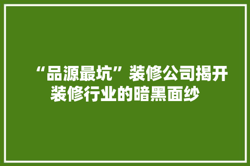 “品源最坑”装修公司揭开装修行业的暗黑面纱