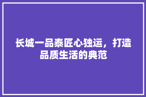 长城一品泰匠心独运，打造品质生活的典范