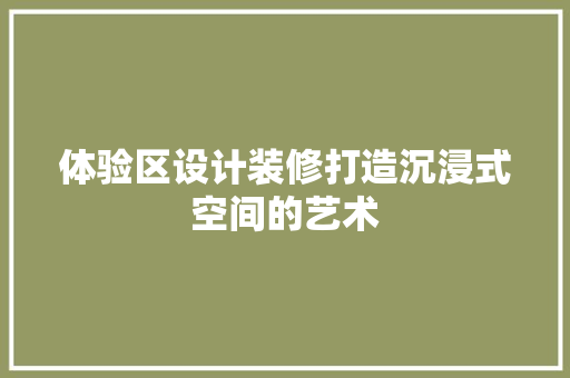 体验区设计装修打造沉浸式空间的艺术