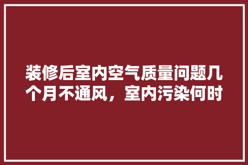 装修后室内空气质量问题几个月不通风，室内污染何时休