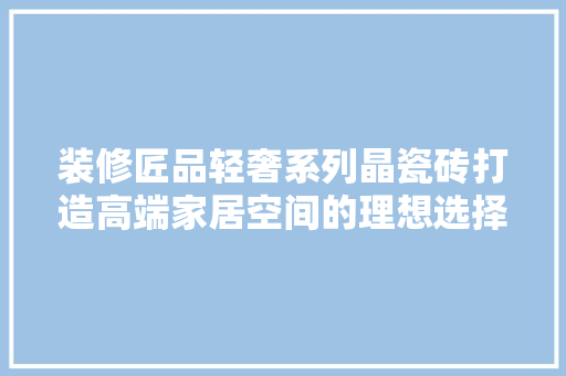 装修匠品轻奢系列晶瓷砖打造高端家居空间的理想选择