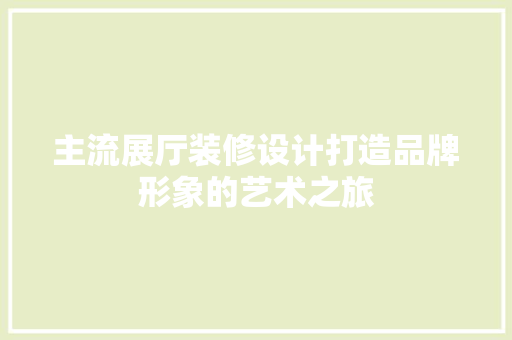 主流展厅装修设计打造品牌形象的艺术之旅