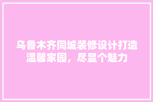 乌鲁木齐同城装修设计打造温馨家园，尽显个魅力