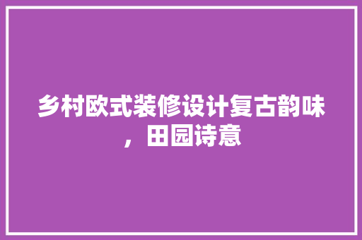 乡村欧式装修设计复古韵味，田园诗意