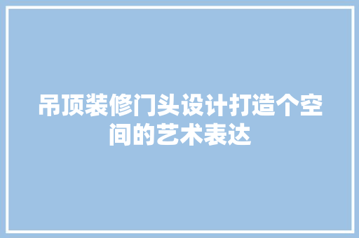 吊顶装修门头设计打造个空间的艺术表达