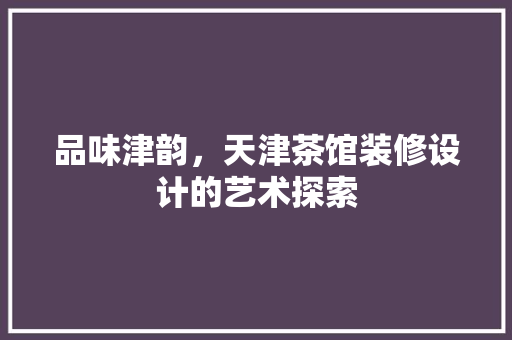 品味津韵，天津茶馆装修设计的艺术探索