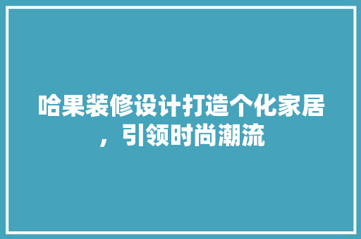 哈果装修设计打造个化家居，引领时尚潮流
