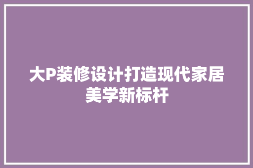 大P装修设计打造现代家居美学新标杆