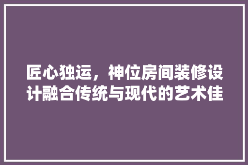 匠心独运，神位房间装修设计融合传统与现代的艺术佳作