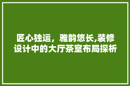 匠心独运，雅韵悠长,装修设计中的大厅茶室布局探析