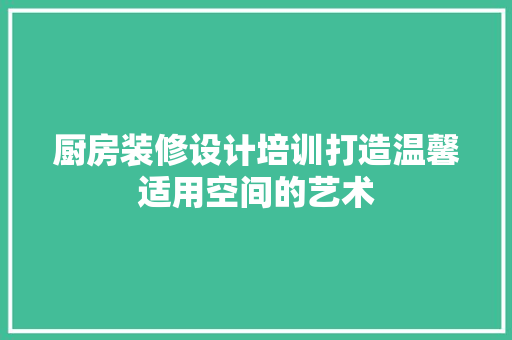 厨房装修设计培训打造温馨适用空间的艺术