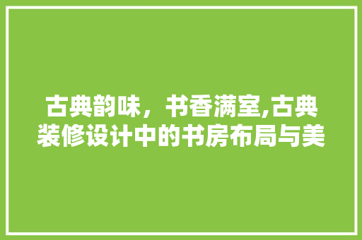 古典韵味，书香满室,古典装修设计中的书房布局与美学