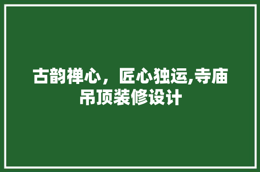 古韵禅心，匠心独运,寺庙吊顶装修设计
