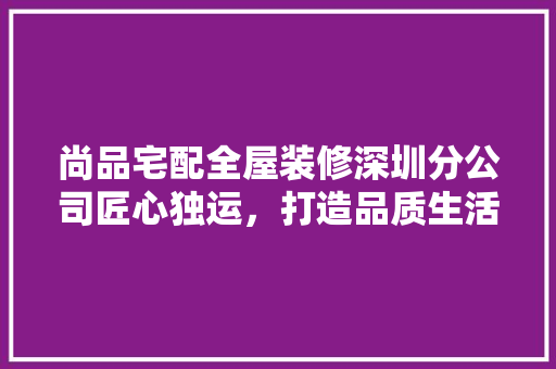 尚品宅配全屋装修深圳分公司匠心独运，打造品质生活新标杆