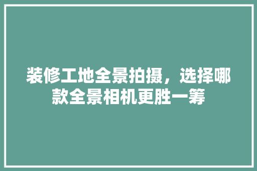 装修工地全景拍摄，选择哪款全景相机更胜一筹