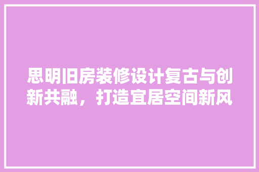 思明旧房装修设计复古与创新共融，打造宜居空间新风尚