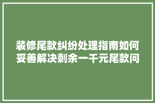 装修尾款纠纷处理指南如何妥善解决剩余一千元尾款问题