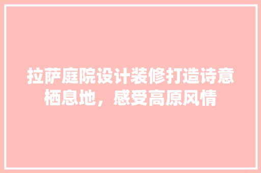 拉萨庭院设计装修打造诗意栖息地，感受高原风情