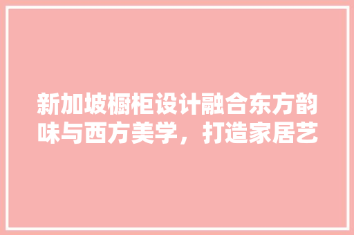 新加坡橱柜设计融合东方韵味与西方美学，打造家居艺术新境界