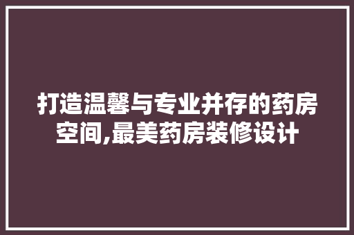 打造温馨与专业并存的药房空间,最美药房装修设计