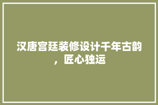 汉唐宫廷装修设计千年古韵，匠心独运