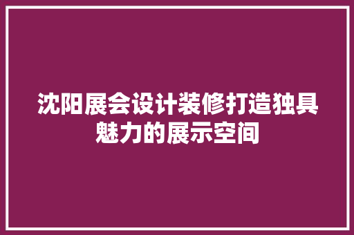 沈阳展会设计装修打造独具魅力的展示空间