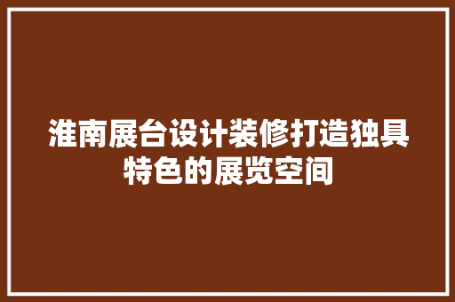 淮南展台设计装修打造独具特色的展览空间