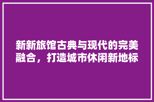 新新旅馆古典与现代的完美融合，打造城市休闲新地标