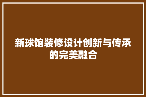 新球馆装修设计创新与传承的完美融合