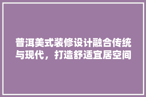 普洱美式装修设计融合传统与现代，打造舒适宜居空间