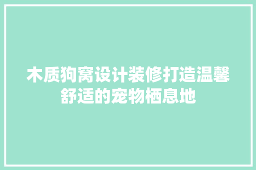 木质狗窝设计装修打造温馨舒适的宠物栖息地