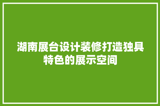 湖南展台设计装修打造独具特色的展示空间